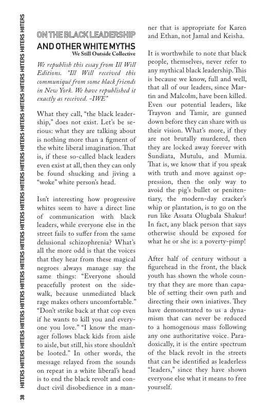38 HGTERS HETERS HBTERS HETERS HGTERS HETERS HETERS HETERS HETERS HETERS HETERS HETERS HETERS HETERS HBTERS HETERS HGTERS HTERS HBTERS  ONTHE BLACK LEADERSHIP AND OTHER WHITEMYTHS  We Sl Quside Collective We republish this esiay from 1l Will Editions. ‘Tl Will received  this communiqué from some black friends in New York. We have republished it exactly as received. -TWE”  What they call, “the black leader- ship,” does not exist. Let’s be se- rious: what they are talking about is nothing more than a figment of the white liberal imagination. That is, if these so-called black leaders even exist at all, then they can only be found shucking and jiving 2 “woke” white person’s head.  Tsnit interesting how  progressive whites seem to have a direct line of communication with black leaders, while everyone else in the street fals to suffer from the same delusional schizophrenia? What’s all the more odd is that the voices that they hear from these magical negroes always manage say the same_things: “Everyone should peacefully protest on the side- walk, because unmediated black rage makes others uncomfortable.” “Don’t strike back at that cop even if he wants to kill you and every- one you love.” “I know the man- ager follows black kids from aisle o aisle, but seill his store shouldn’t be looted” In other words, the message relayed from the sounds on repeat in a white liberal’s head is to end the black revolt and con- duct civil disobedience in a man-  ner that is appropriate for Karen and Ethan, not Jamal and Keisha.  Ttis worthwhile to note that black people, themselves, never refer to any mythical black leadership. This is because we know, full and well, that all of our leaders, since Mar- tin and Malcolm, have been killed. Even our potential leaders, like Trayvon and Tamir, are gunned down before they can share with us their vision. What’s more, if they are not brutally murdered, then they are locked away forever with Sundiata, Mutulu, and Mumia That is, we know that if you speak with truth and move against op- pression, then the only way to avoid the pig’s bullet or peniten- tiary, the modern-day cracker’s whip or plantation, i to go on the run like Assata Olugbala Shakur! In fact, any black person that says otherwise should be exposed for what he or she is: a poverty-pimp!  After half of century without 2 figurehead in the front, the black youth has shown the whole coun- try that they are more than capa- ble of setting their own path and directing their own iniatives. They have demonstrated to us a dyna- mism that can never be reduced to a homogenous mass following any one authoritative voice. Para- doxically, it is the entire spectrum of the black revolt in the strects that can be identified as leaderless “leaders,” since they have shown everyone else what it means to free yourself. 